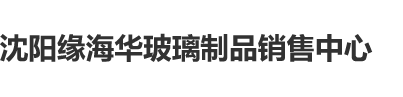 观看欧美日韩美女日逼视频沈阳缘海华玻璃制品销售中心